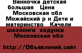 Ванночка детская большая › Цена ­ 500 - Московская обл., Можайский р-н Дети и материнство » Качели, шезлонги, ходунки   . Московская обл.